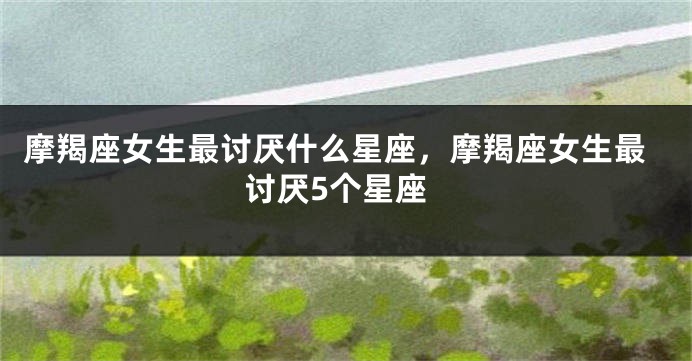 摩羯座女生最讨厌什么星座，摩羯座女生最讨厌5个星座