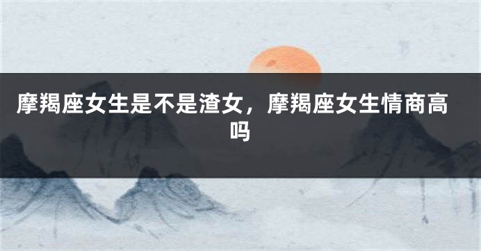 摩羯座女生是不是渣女，摩羯座女生情商高吗
