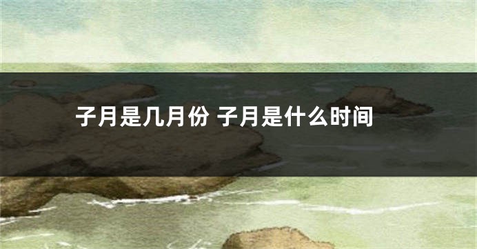 子月是几月份 子月是什么时间