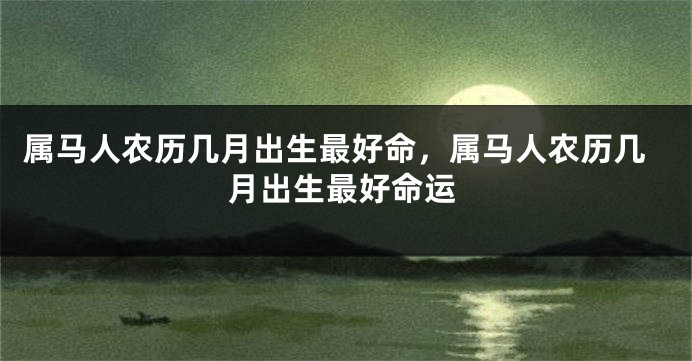属马人农历几月出生最好命,属马人农历几月出生最好命运