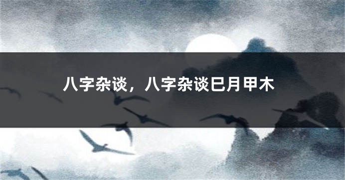 八字杂谈，八字杂谈巳月甲木