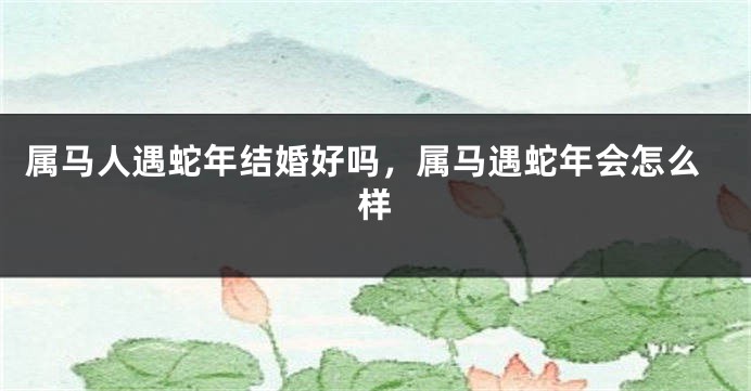 属马人遇蛇年结婚好吗，属马遇蛇年会怎么样