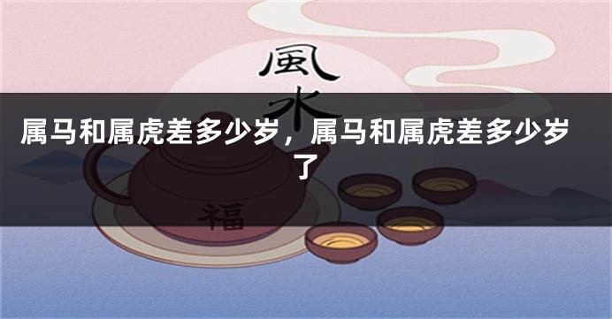 属马和属虎差多少岁，属马和属虎差多少岁了