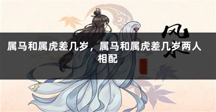 属马和属虎差几岁，属马和属虎差几岁两人相配