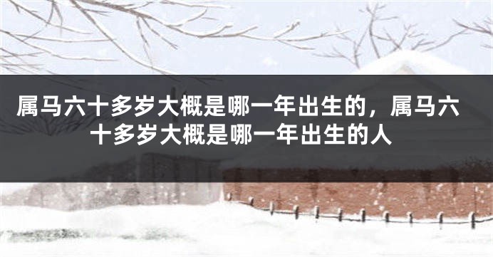 属马六十多岁大概是哪一年出生的,属马六十多岁大概是哪一年出生的人