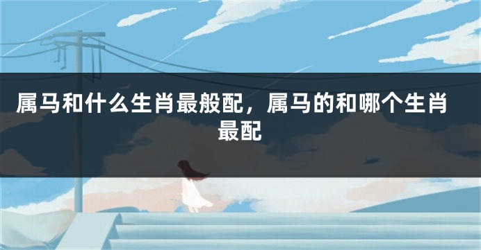 属马和什么生肖最般配，属马的和哪个生肖最配