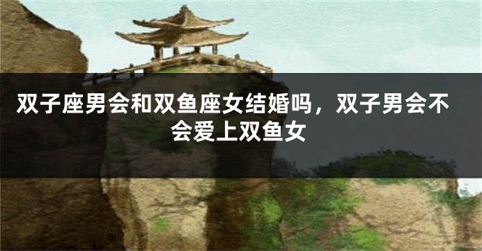 双子座男会和双鱼座女结婚吗，双子男会不会爱上双鱼女