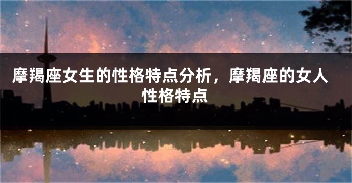 摩羯座女生的性格特点分析，摩羯座的女人性格特点