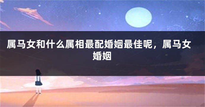 属马女和什么属相最配婚姻最佳呢，属马女婚姻