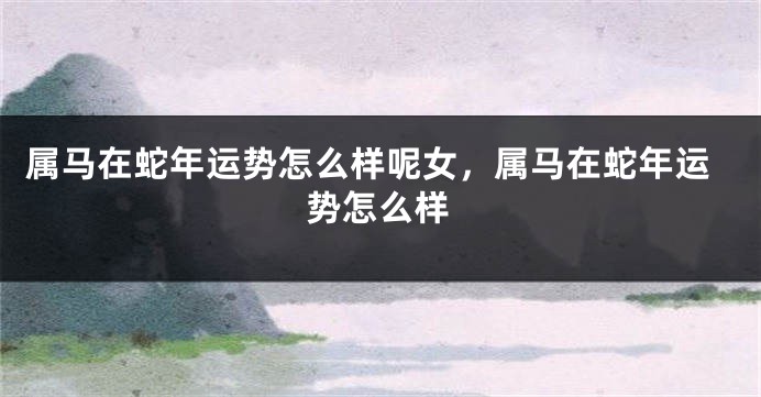 属马在蛇年运势怎么样呢女，属马在蛇年运势怎么样