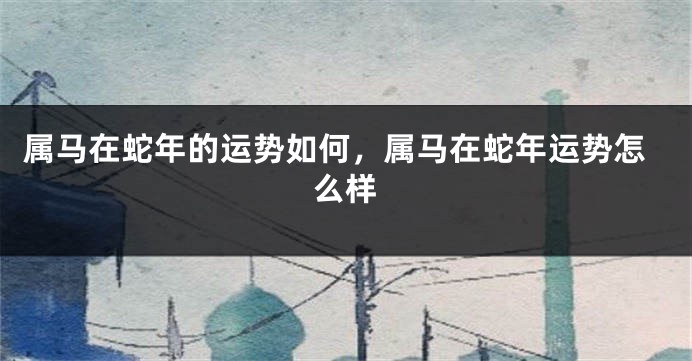 属马在蛇年的运势如何，属马在蛇年运势怎么样