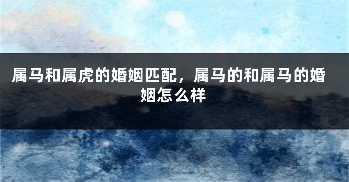 属马和属虎的婚姻匹配，属马的和属马的婚姻怎么样