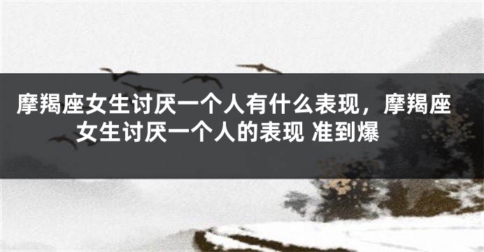 摩羯座女生讨厌一个人有什么表现，摩羯座女生讨厌一个人的表现 准到爆