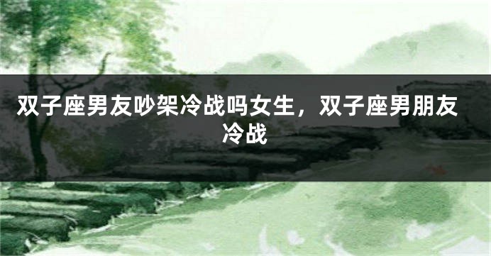 双子座男友吵架冷战吗女生，双子座男朋友冷战
