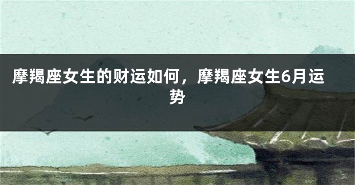 摩羯座女生的财运如何，摩羯座女生6月运势