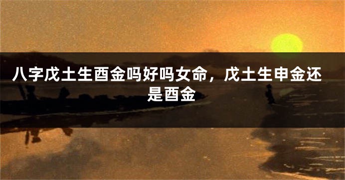 八字戊土生酉金吗好吗女命，戊土生申金还是酉金