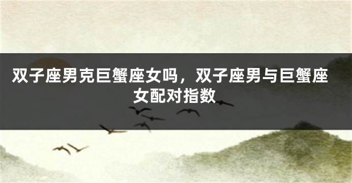 双子座男克巨蟹座女吗，双子座男与巨蟹座女配对指数