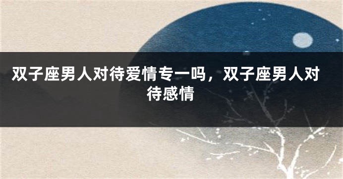 双子座男人对待爱情专一吗，双子座男人对待感情