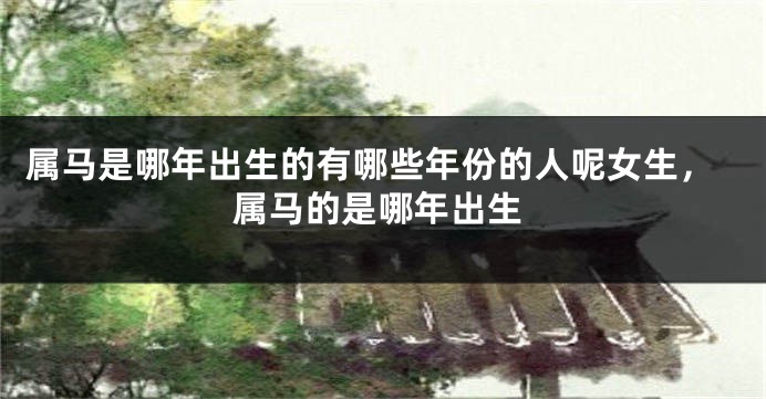 属马是哪年出生的有哪些年份的人呢女生，属马的是哪年出生