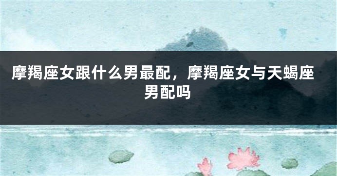 摩羯座女跟什么男最配，摩羯座女与天蝎座男配吗