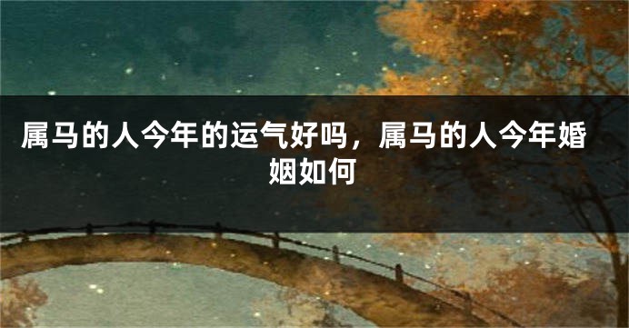 属马的人今年的运气好吗，属马的人今年婚姻如何