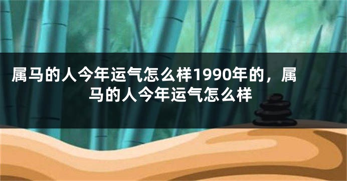 属马的人今年运气怎么样1990年的，属马的人今年运气怎么样