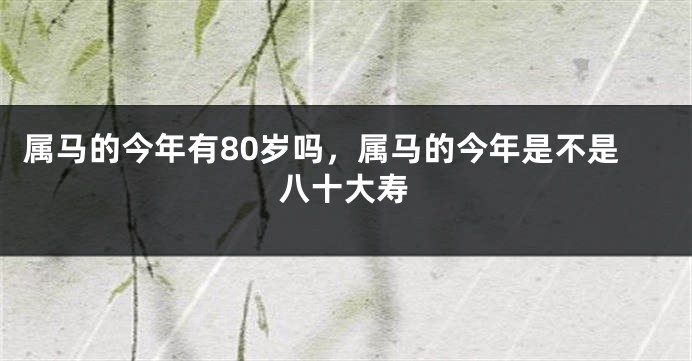 属马的今年有80岁吗，属马的今年是不是八十大寿