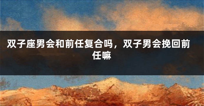 双子座男会和前任复合吗，双子男会挽回前任嘛