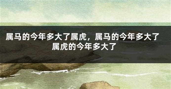 属马的今年多大了属虎，属马的今年多大了属虎的今年多大了