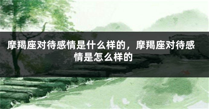 摩羯座对待感情是什么样的，摩羯座对待感情是怎么样的