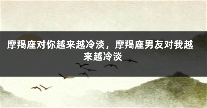摩羯座对你越来越冷淡，摩羯座男友对我越来越冷淡