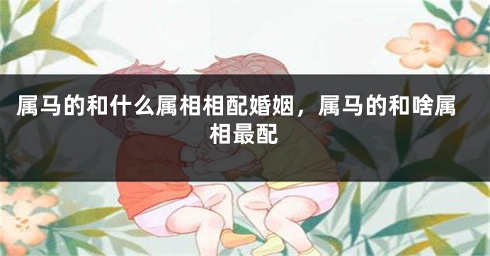属马的和什么属相相配婚姻，属马的和啥属相最配