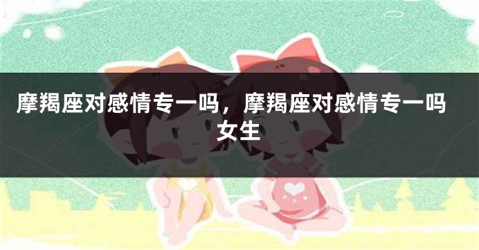 摩羯座对感情专一吗，摩羯座对感情专一吗女生