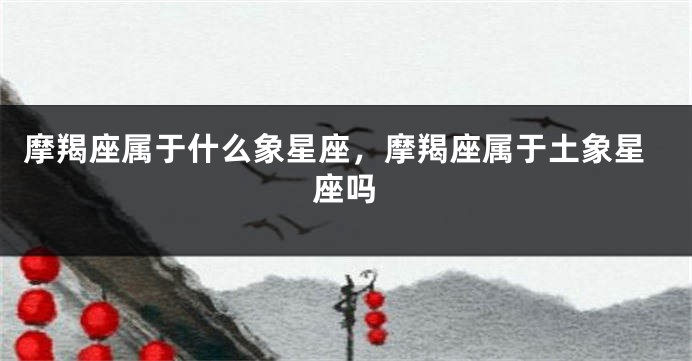 摩羯座属于什么象星座，摩羯座属于土象星座吗
