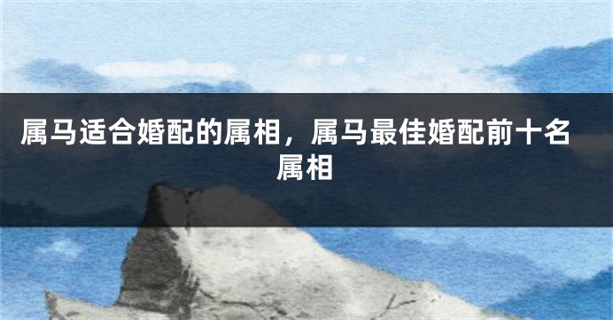 属马适合婚配的属相，属马最佳婚配前十名属相