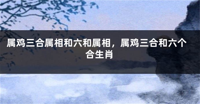 属鸡三合属相和六和属相，属鸡三合和六个合生肖