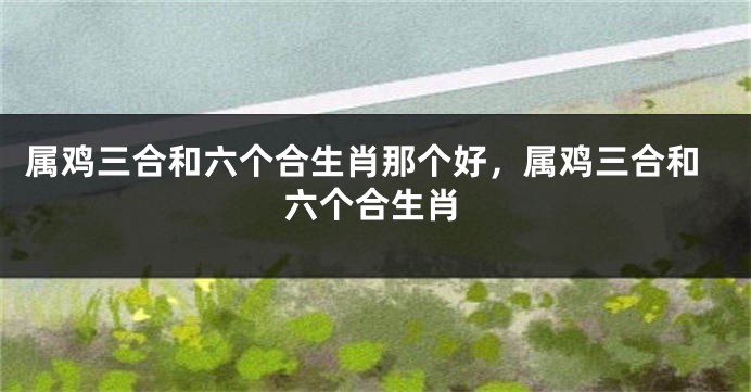 属鸡三合和六个合生肖那个好，属鸡三合和六个合生肖