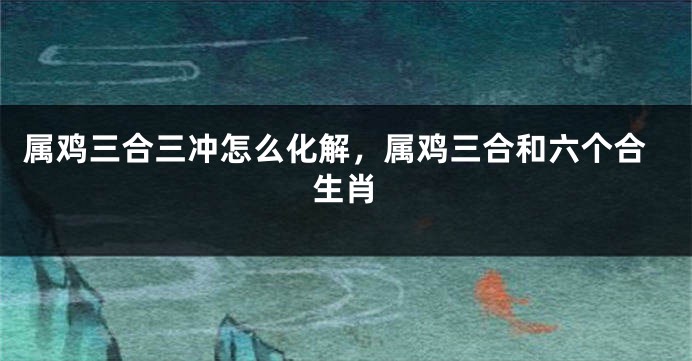 属鸡三合三冲怎么化解，属鸡三合和六个合生肖