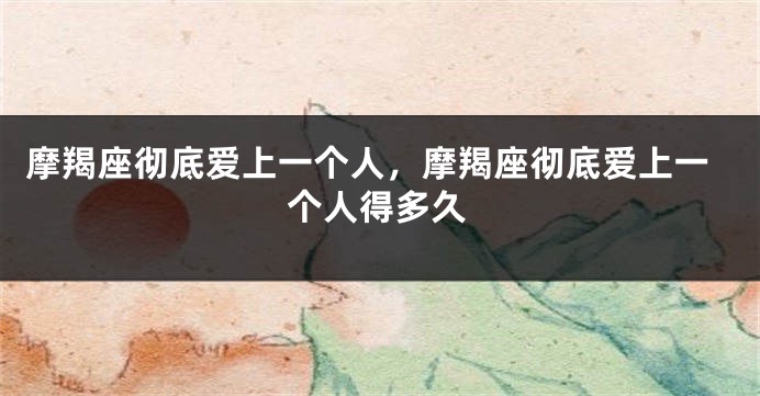 摩羯座彻底爱上一个人，摩羯座彻底爱上一个人得多久