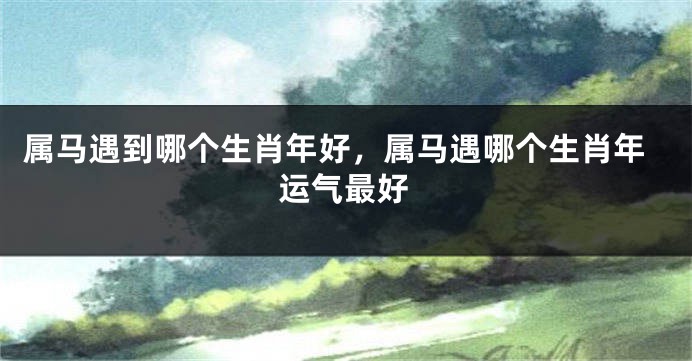 属马遇到哪个生肖年好，属马遇哪个生肖年运气最好