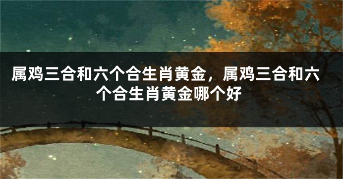 属鸡三合和六个合生肖黄金，属鸡三合和六个合生肖黄金哪个好