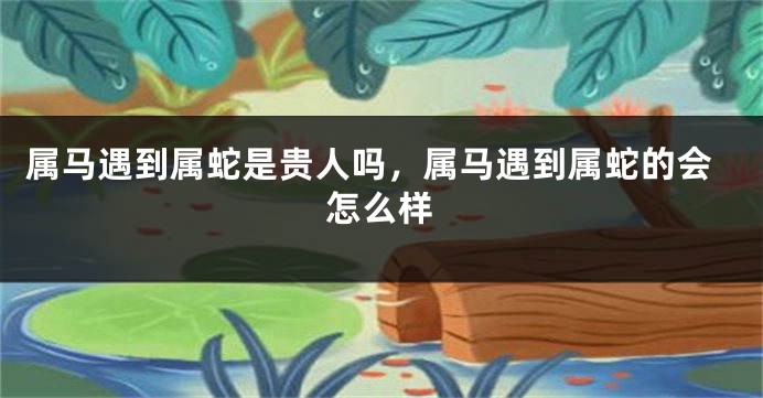 属马遇到属蛇是贵人吗，属马遇到属蛇的会怎么样
