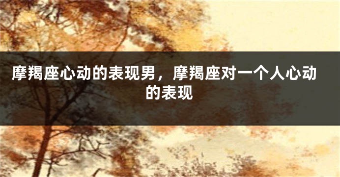 摩羯座心动的表现男,摩羯座对一个人心动的表现