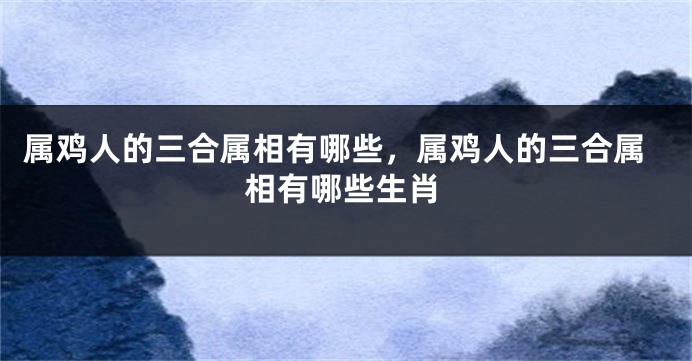 属鸡人的三合属相有哪些，属鸡人的三合属相有哪些生肖