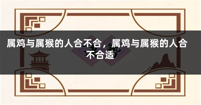 属鸡与属猴的人合不合，属鸡与属猴的人合不合适