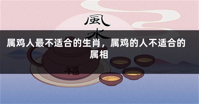 属鸡人最不适合的生肖，属鸡的人不适合的属相