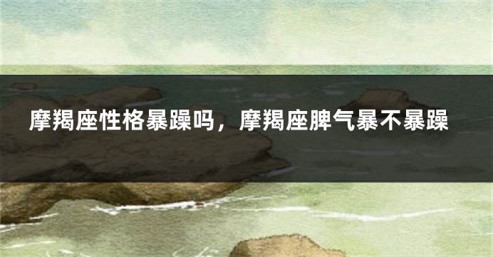 摩羯座性格暴躁吗，摩羯座脾气暴不暴躁
