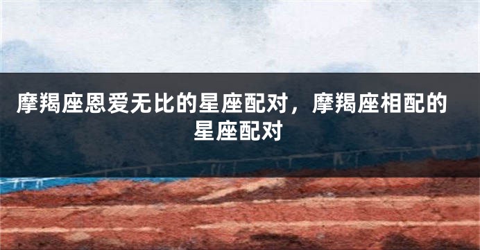 摩羯座恩爱无比的星座配对，摩羯座相配的星座配对