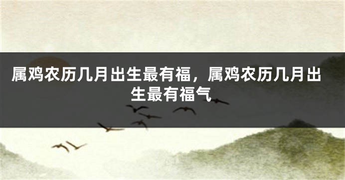 属鸡农历几月出生最有福，属鸡农历几月出生最有福气