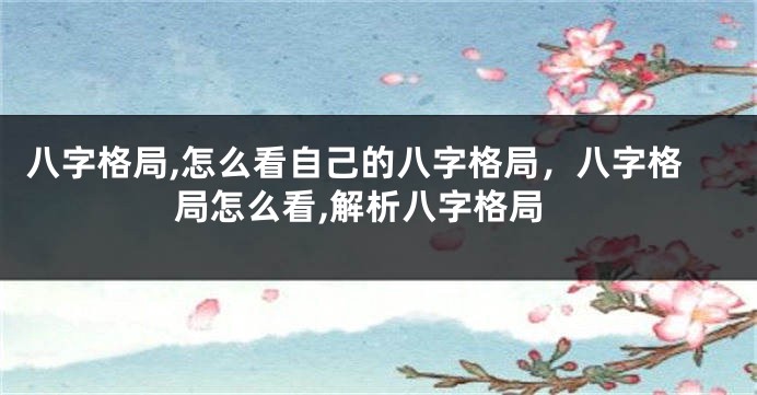 八字格局,怎么看自己的八字格局，八字格局怎么看,解析八字格局